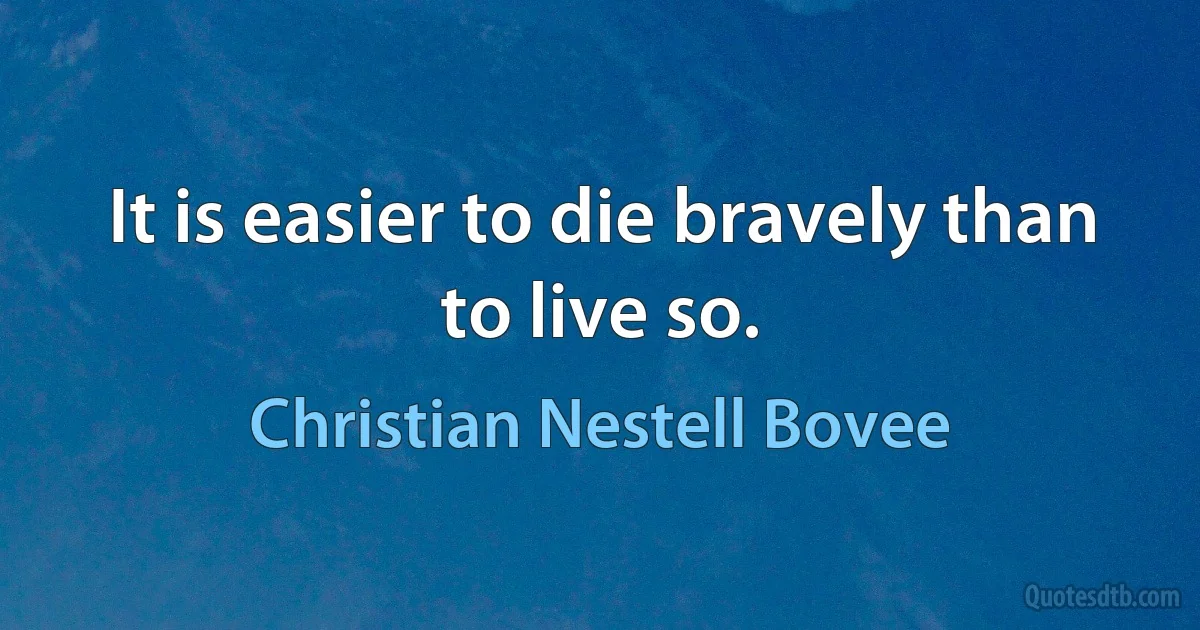 It is easier to die bravely than to live so. (Christian Nestell Bovee)