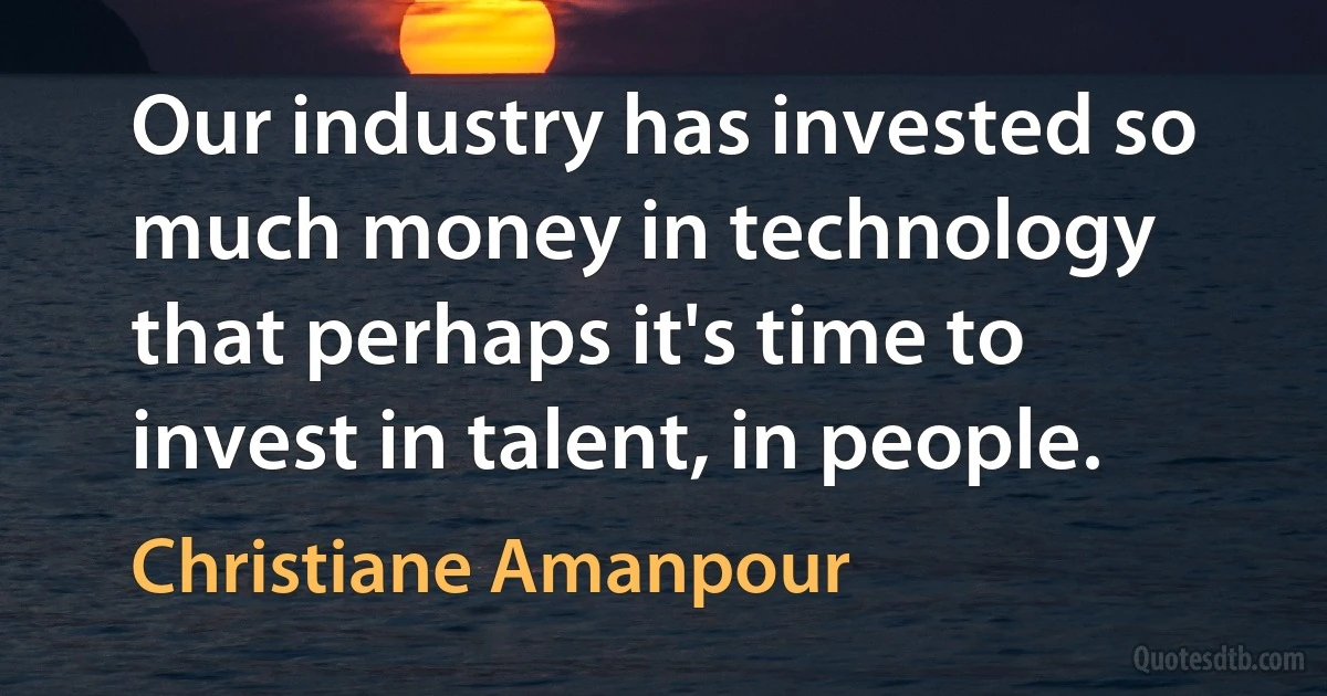 Our industry has invested so much money in technology that perhaps it's time to invest in talent, in people. (Christiane Amanpour)