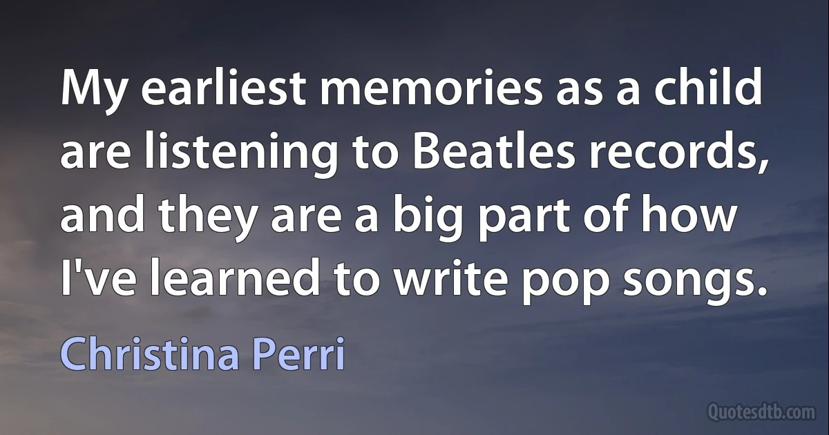 My earliest memories as a child are listening to Beatles records, and they are a big part of how I've learned to write pop songs. (Christina Perri)