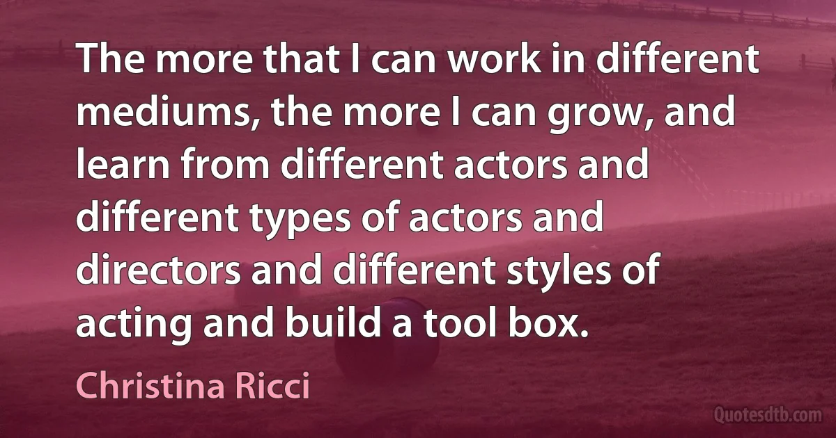 The more that I can work in different mediums, the more I can grow, and learn from different actors and different types of actors and directors and different styles of acting and build a tool box. (Christina Ricci)