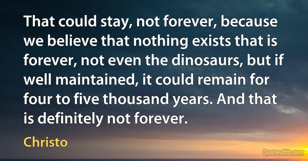 That could stay, not forever, because we believe that nothing exists that is forever, not even the dinosaurs, but if well maintained, it could remain for four to five thousand years. And that is definitely not forever. (Christo)