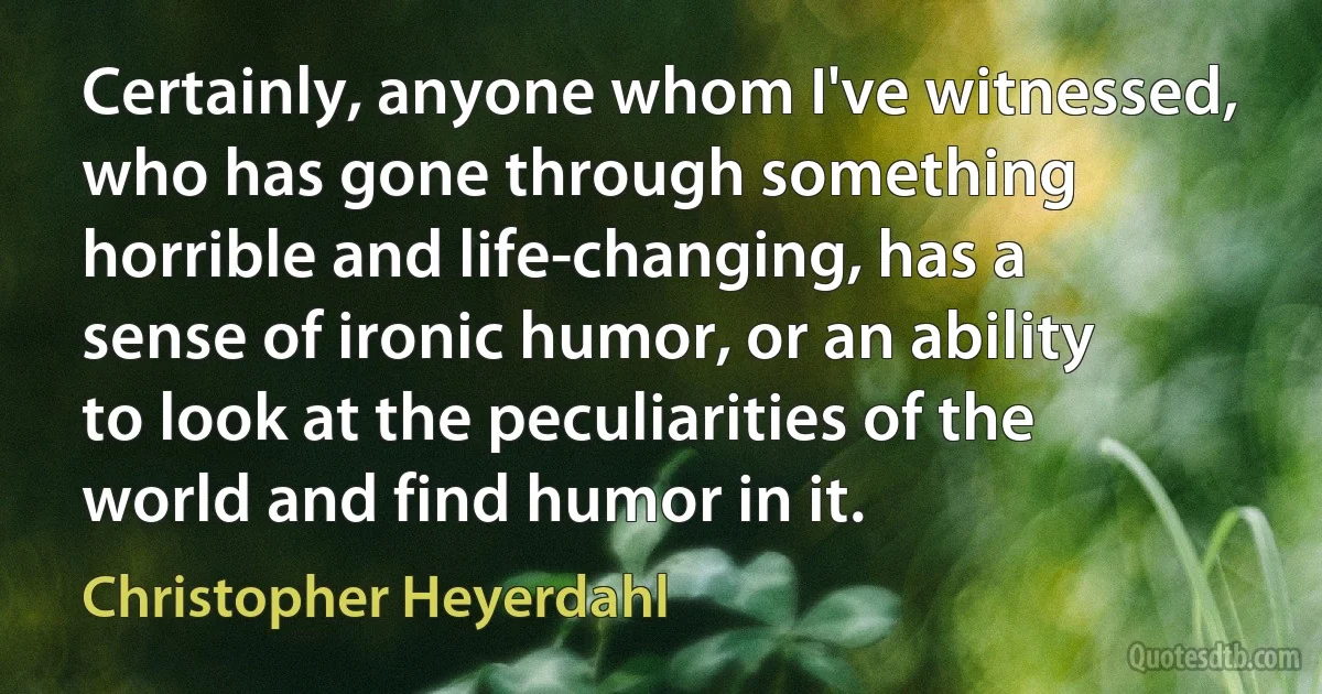 Certainly, anyone whom I've witnessed, who has gone through something horrible and life-changing, has a sense of ironic humor, or an ability to look at the peculiarities of the world and find humor in it. (Christopher Heyerdahl)