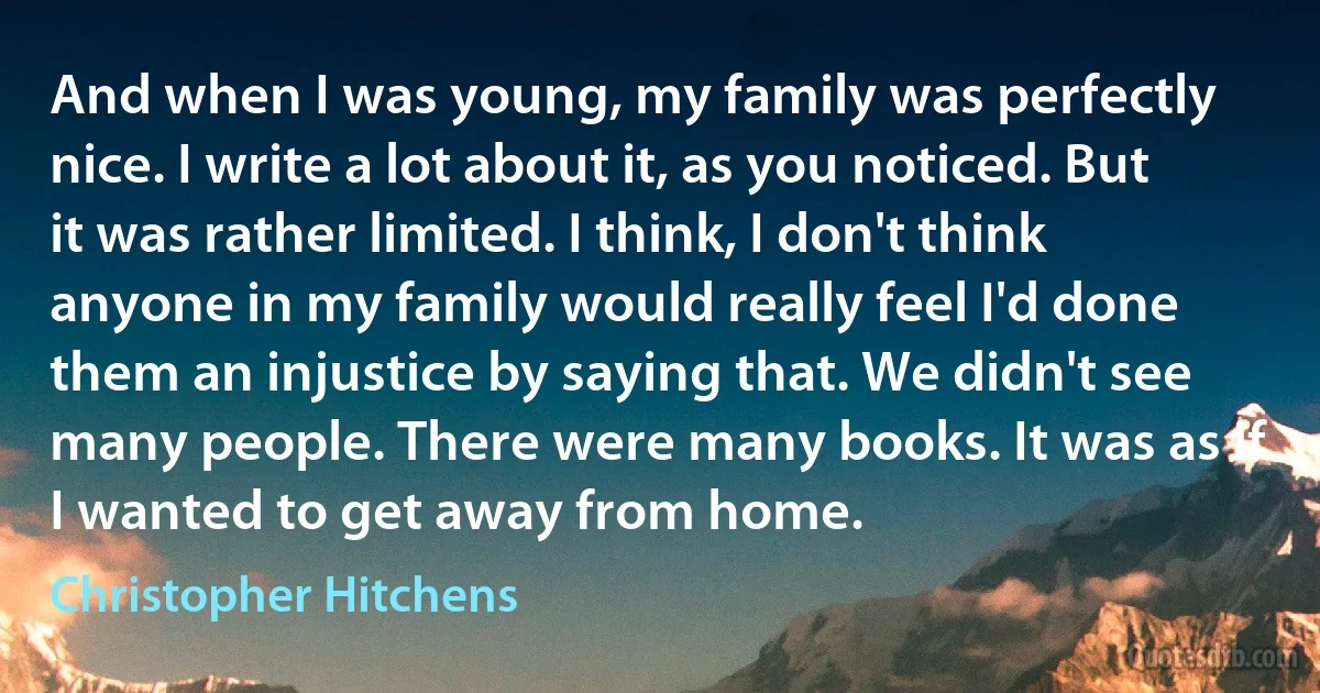 And when I was young, my family was perfectly nice. I write a lot about it, as you noticed. But it was rather limited. I think, I don't think anyone in my family would really feel I'd done them an injustice by saying that. We didn't see many people. There were many books. It was as if I wanted to get away from home. (Christopher Hitchens)