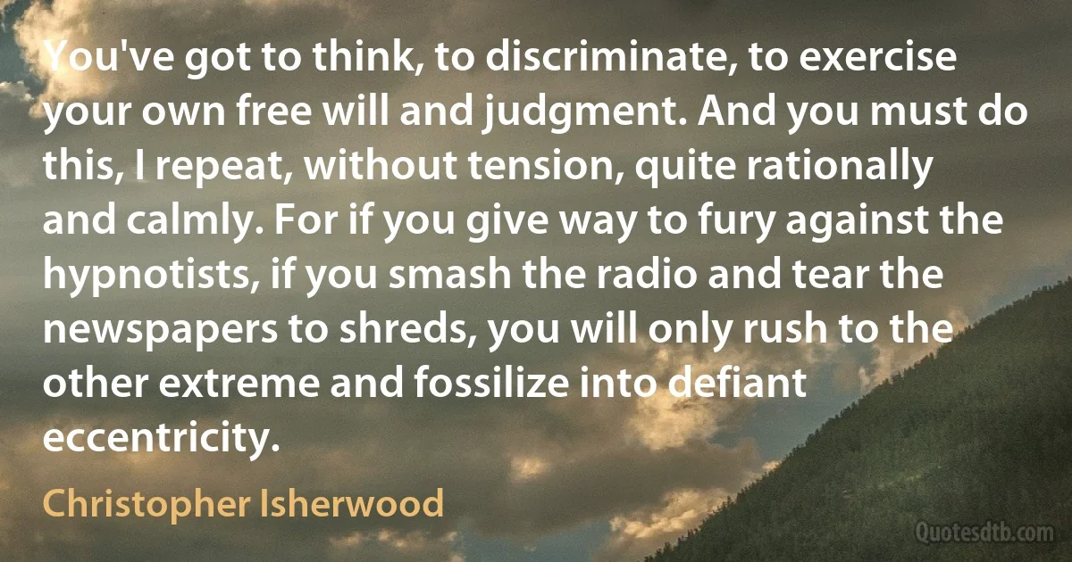 You've got to think, to discriminate, to exercise your own free will and judgment. And you must do this, I repeat, without tension, quite rationally and calmly. For if you give way to fury against the hypnotists, if you smash the radio and tear the newspapers to shreds, you will only rush to the other extreme and fossilize into defiant eccentricity. (Christopher Isherwood)