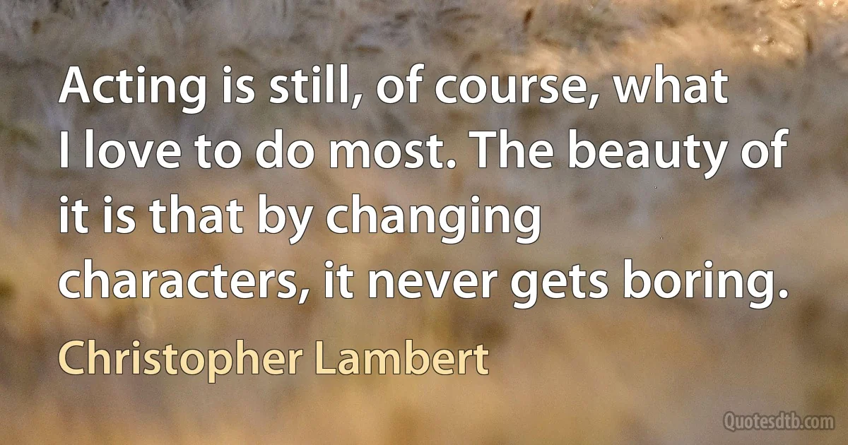 Acting is still, of course, what I love to do most. The beauty of it is that by changing characters, it never gets boring. (Christopher Lambert)