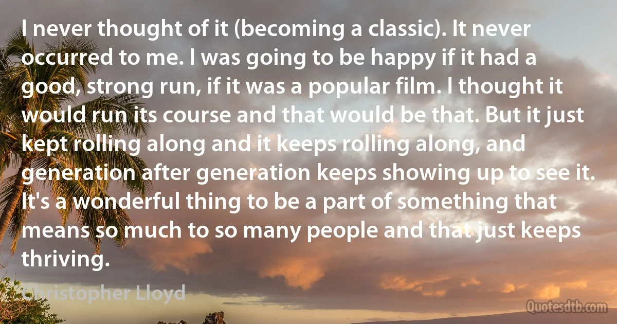 I never thought of it (becoming a classic). It never occurred to me. I was going to be happy if it had a good, strong run, if it was a popular film. I thought it would run its course and that would be that. But it just kept rolling along and it keeps rolling along, and generation after generation keeps showing up to see it. It's a wonderful thing to be a part of something that means so much to so many people and that just keeps thriving. (Christopher Lloyd)