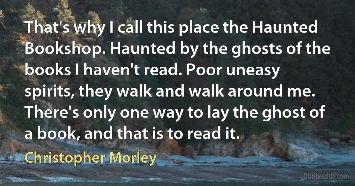 That's why I call this place the Haunted Bookshop. Haunted by the ghosts of the books I haven't read. Poor uneasy spirits, they walk and walk around me. There's only one way to lay the ghost of a book, and that is to read it. (Christopher Morley)