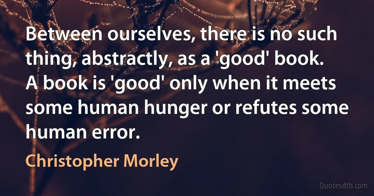 Between ourselves, there is no such thing, abstractly, as a 'good' book. A book is 'good' only when it meets some human hunger or refutes some human error. (Christopher Morley)