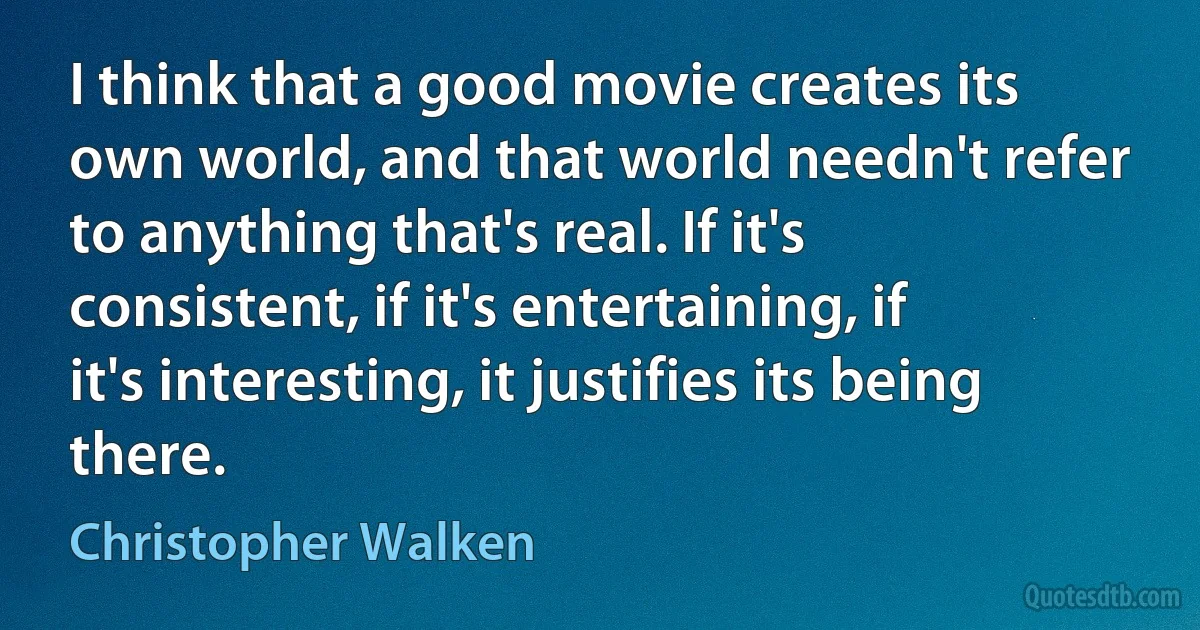 I think that a good movie creates its own world, and that world needn't refer to anything that's real. If it's consistent, if it's entertaining, if it's interesting, it justifies its being there. (Christopher Walken)