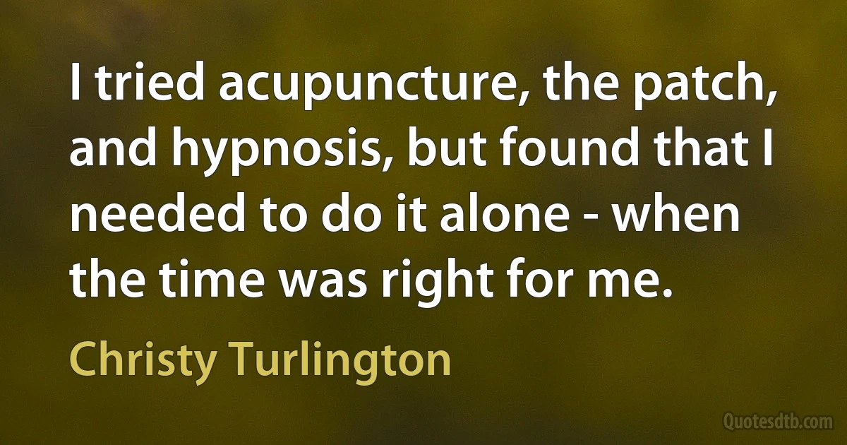 I tried acupuncture, the patch, and hypnosis, but found that I needed to do it alone - when the time was right for me. (Christy Turlington)