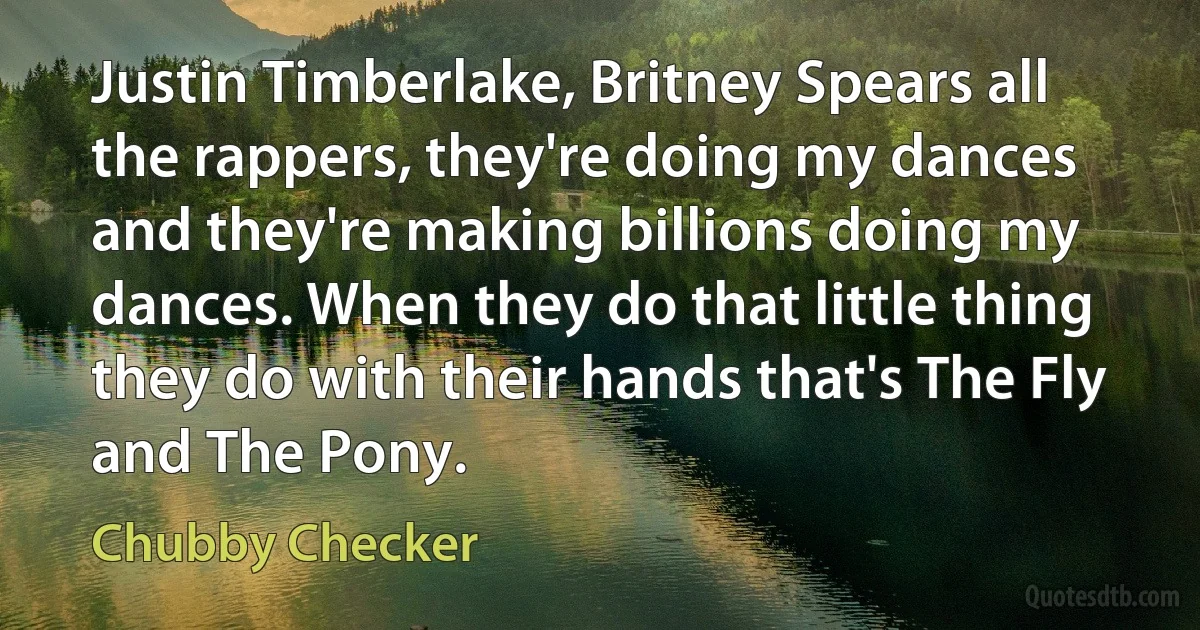 Justin Timberlake, Britney Spears all the rappers, they're doing my dances and they're making billions doing my dances. When they do that little thing they do with their hands that's The Fly and The Pony. (Chubby Checker)