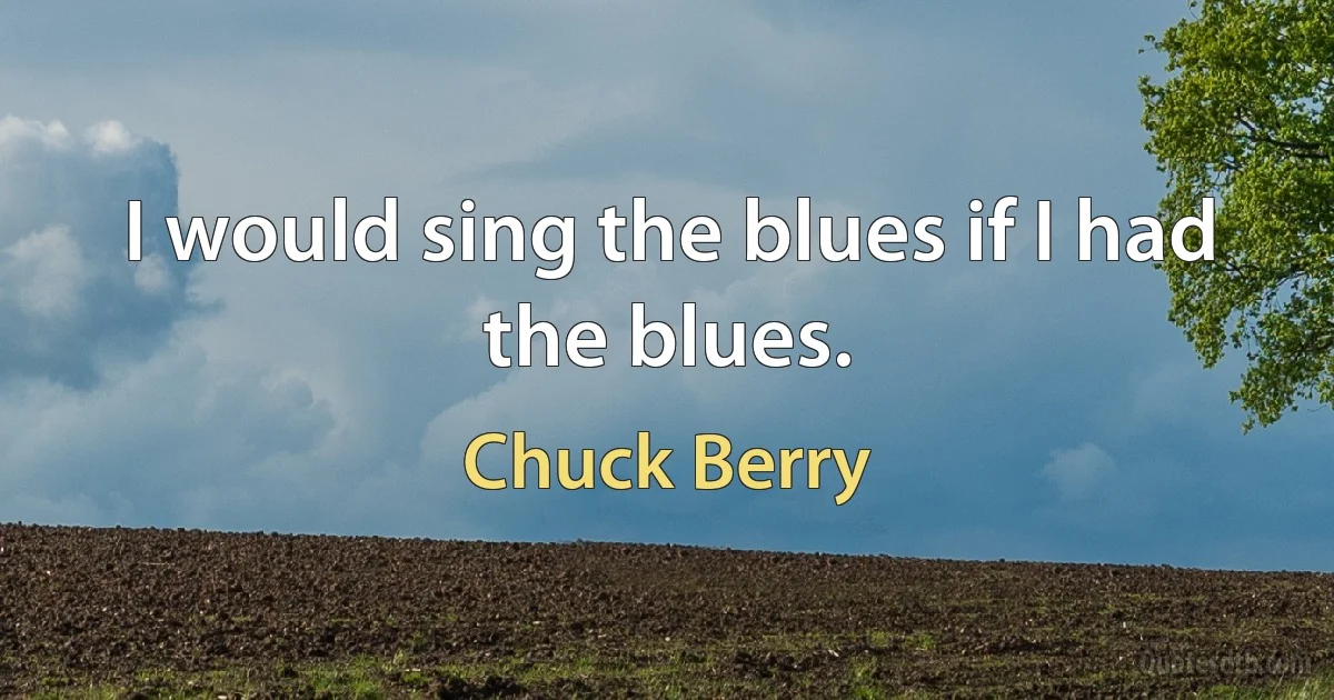 I would sing the blues if I had the blues. (Chuck Berry)