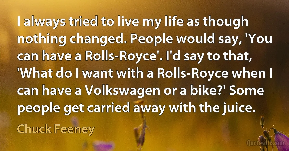 I always tried to live my life as though nothing changed. People would say, 'You can have a Rolls-Royce'. I'd say to that, 'What do I want with a Rolls-Royce when I can have a Volkswagen or a bike?' Some people get carried away with the juice. (Chuck Feeney)