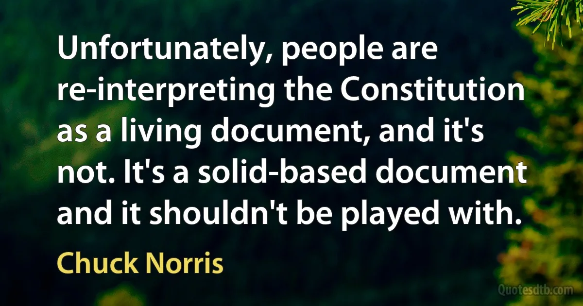 Unfortunately, people are re-interpreting the Constitution as a living document, and it's not. It's a solid-based document and it shouldn't be played with. (Chuck Norris)