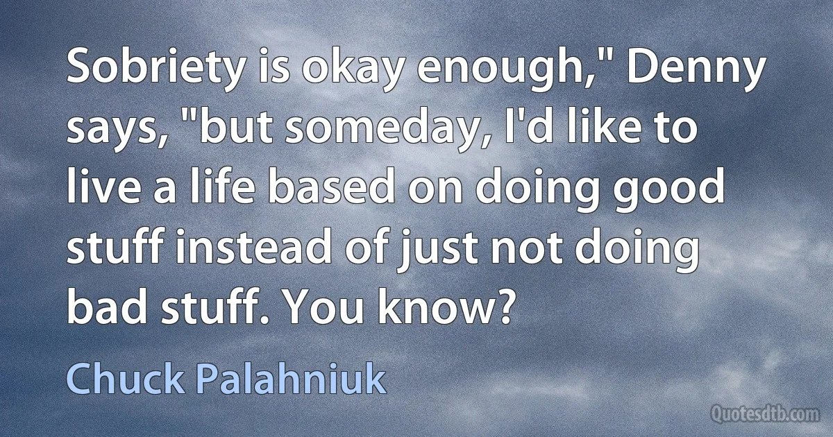 Sobriety is okay enough," Denny says, "but someday, I'd like to live a life based on doing good stuff instead of just not doing bad stuff. You know? (Chuck Palahniuk)