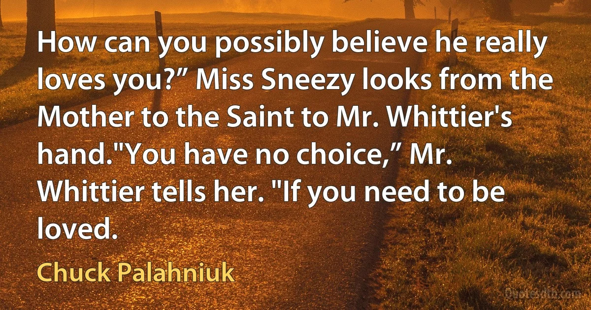 How can you possibly believe he really loves you?” Miss Sneezy looks from the Mother to the Saint to Mr. Whittier's hand."You have no choice,” Mr. Whittier tells her. "If you need to be loved. (Chuck Palahniuk)