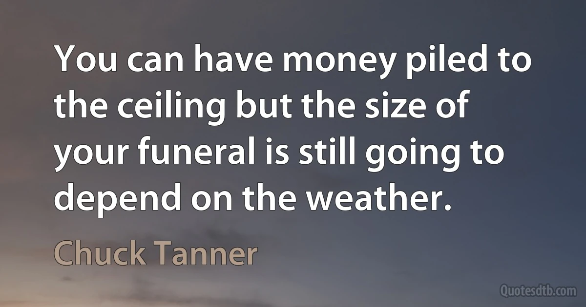 You can have money piled to the ceiling but the size of your funeral is still going to depend on the weather. (Chuck Tanner)