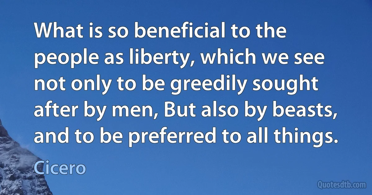 What is so beneficial to the people as liberty, which we see not only to be greedily sought after by men, But also by beasts, and to be preferred to all things. (Cicero)