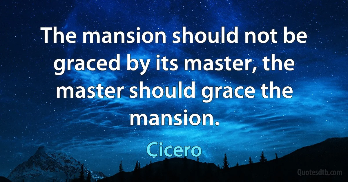 The mansion should not be graced by its master, the master should grace the mansion. (Cicero)