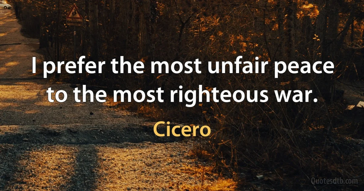 I prefer the most unfair peace to the most righteous war. (Cicero)