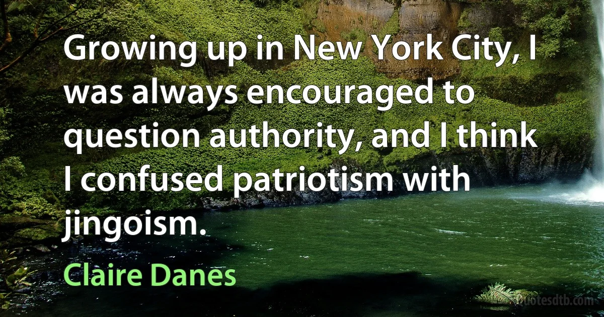 Growing up in New York City, I was always encouraged to question authority, and I think I confused patriotism with jingoism. (Claire Danes)