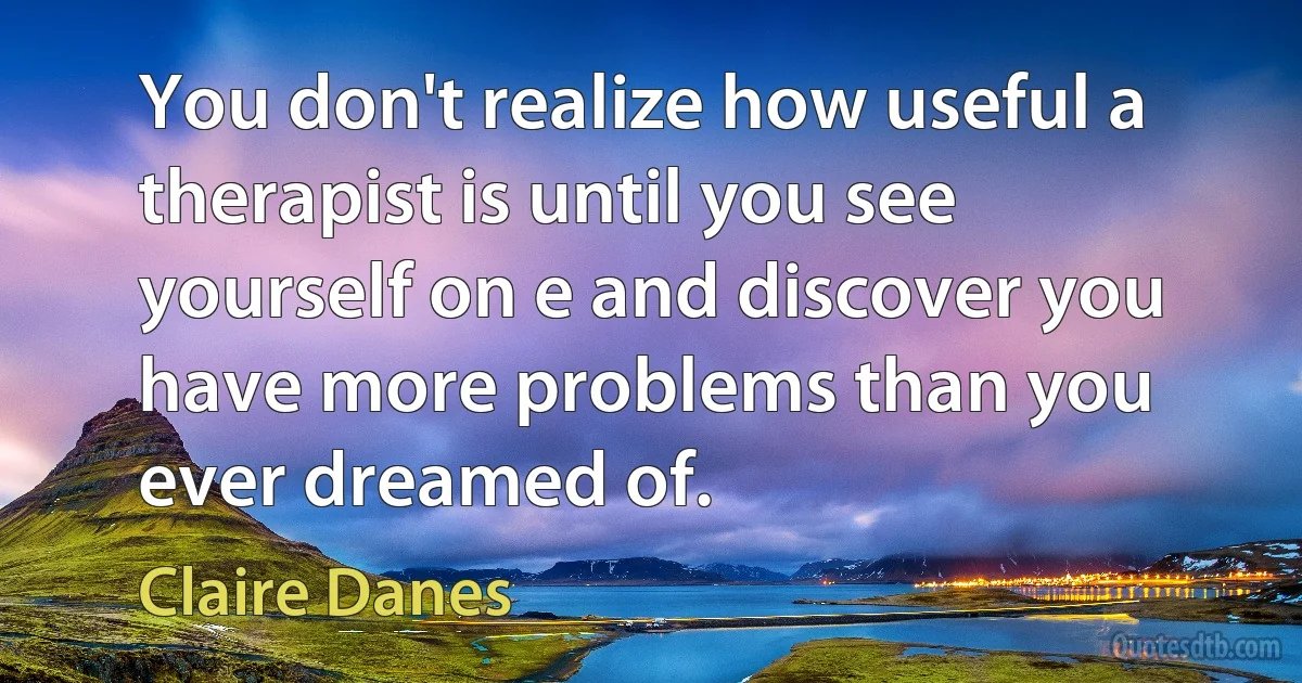 You don't realize how useful a therapist is until you see yourself on e and discover you have more problems than you ever dreamed of. (Claire Danes)