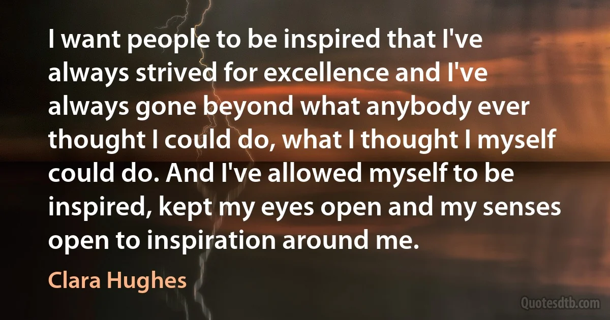 I want people to be inspired that I've always strived for excellence and I've always gone beyond what anybody ever thought I could do, what I thought I myself could do. And I've allowed myself to be inspired, kept my eyes open and my senses open to inspiration around me. (Clara Hughes)