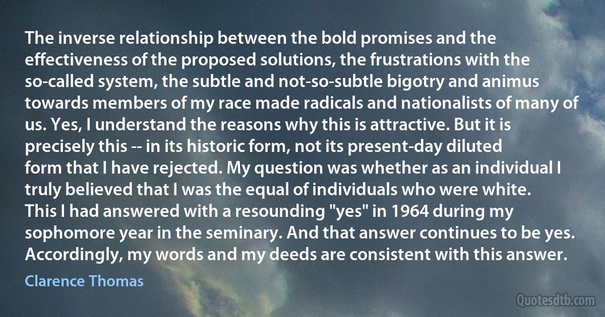 The inverse relationship between the bold promises and the effectiveness of the proposed solutions, the frustrations with the so-called system, the subtle and not-so-subtle bigotry and animus towards members of my race made radicals and nationalists of many of us. Yes, I understand the reasons why this is attractive. But it is precisely this -- in its historic form, not its present-day diluted form that I have rejected. My question was whether as an individual I truly believed that I was the equal of individuals who were white. This I had answered with a resounding "yes" in 1964 during my sophomore year in the seminary. And that answer continues to be yes. Accordingly, my words and my deeds are consistent with this answer. (Clarence Thomas)