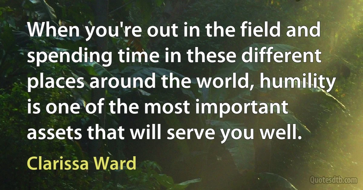 When you're out in the field and spending time in these different places around the world, humility is one of the most important assets that will serve you well. (Clarissa Ward)