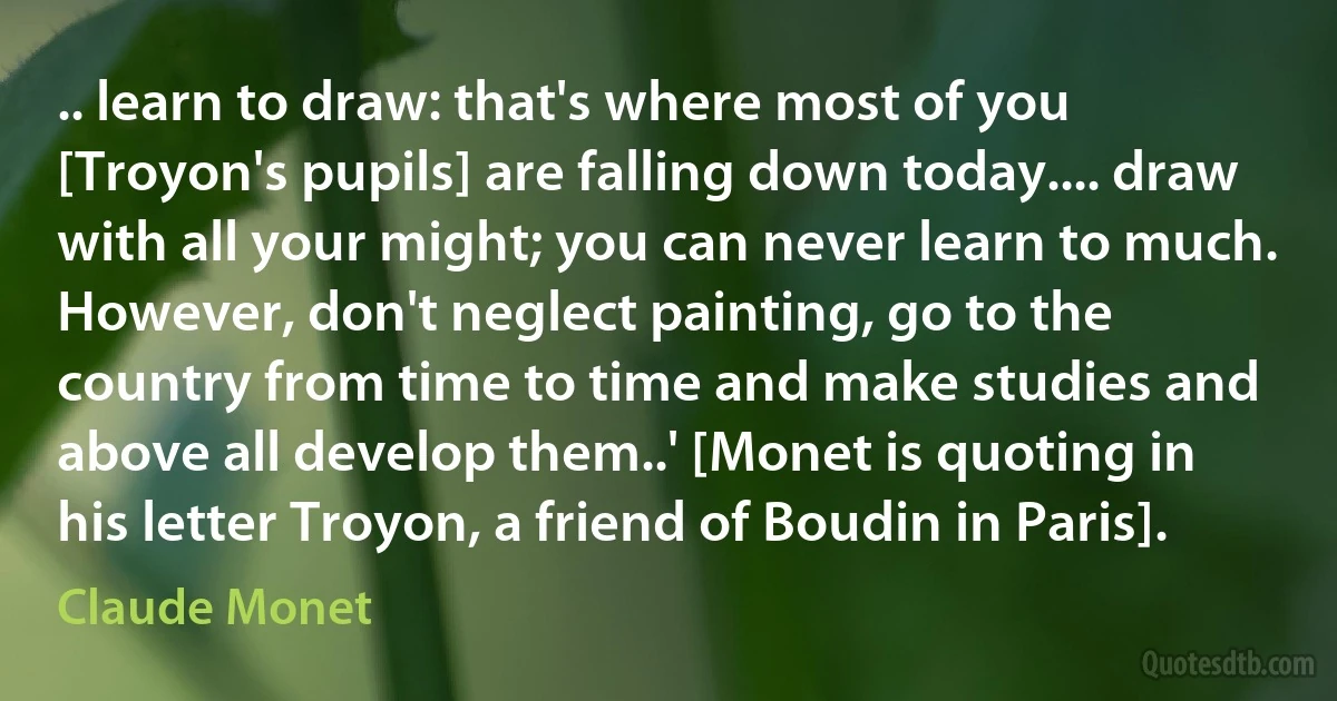 .. learn to draw: that's where most of you [Troyon's pupils] are falling down today.... draw with all your might; you can never learn to much. However, don't neglect painting, go to the country from time to time and make studies and above all develop them..' [Monet is quoting in his letter Troyon, a friend of Boudin in Paris]. (Claude Monet)