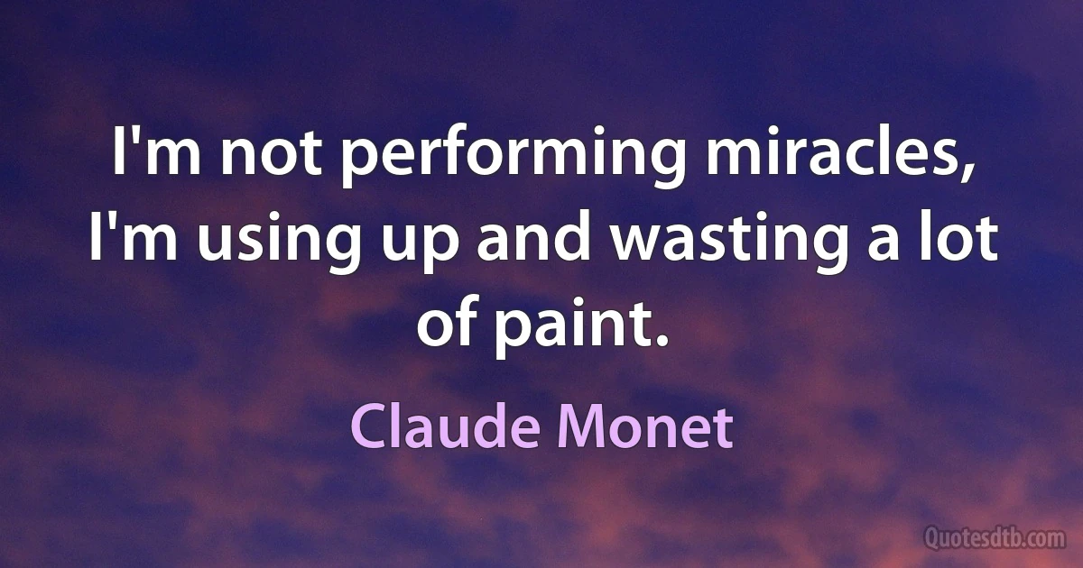 I'm not performing miracles, I'm using up and wasting a lot of paint. (Claude Monet)