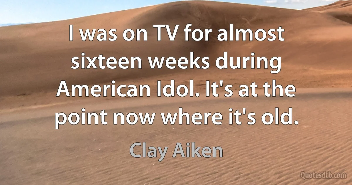 I was on TV for almost sixteen weeks during American Idol. It's at the point now where it's old. (Clay Aiken)