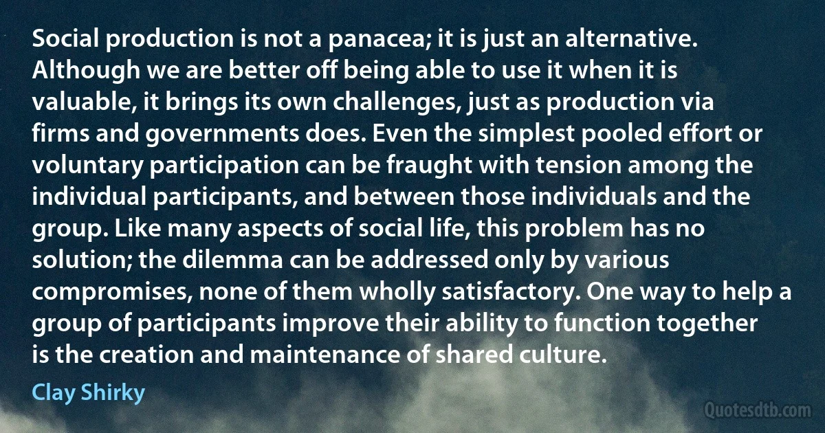 Social production is not a panacea; it is just an alternative. Although we are better off being able to use it when it is valuable, it brings its own challenges, just as production via firms and governments does. Even the simplest pooled effort or voluntary participation can be fraught with tension among the individual participants, and between those individuals and the group. Like many aspects of social life, this problem has no solution; the dilemma can be addressed only by various compromises, none of them wholly satisfactory. One way to help a group of participants improve their ability to function together is the creation and maintenance of shared culture. (Clay Shirky)