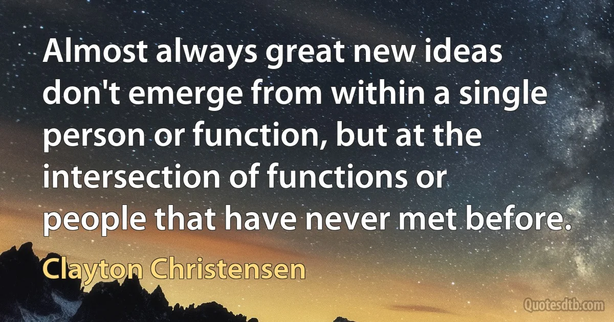 Almost always great new ideas don't emerge from within a single person or function, but at the intersection of functions or people that have never met before. (Clayton Christensen)