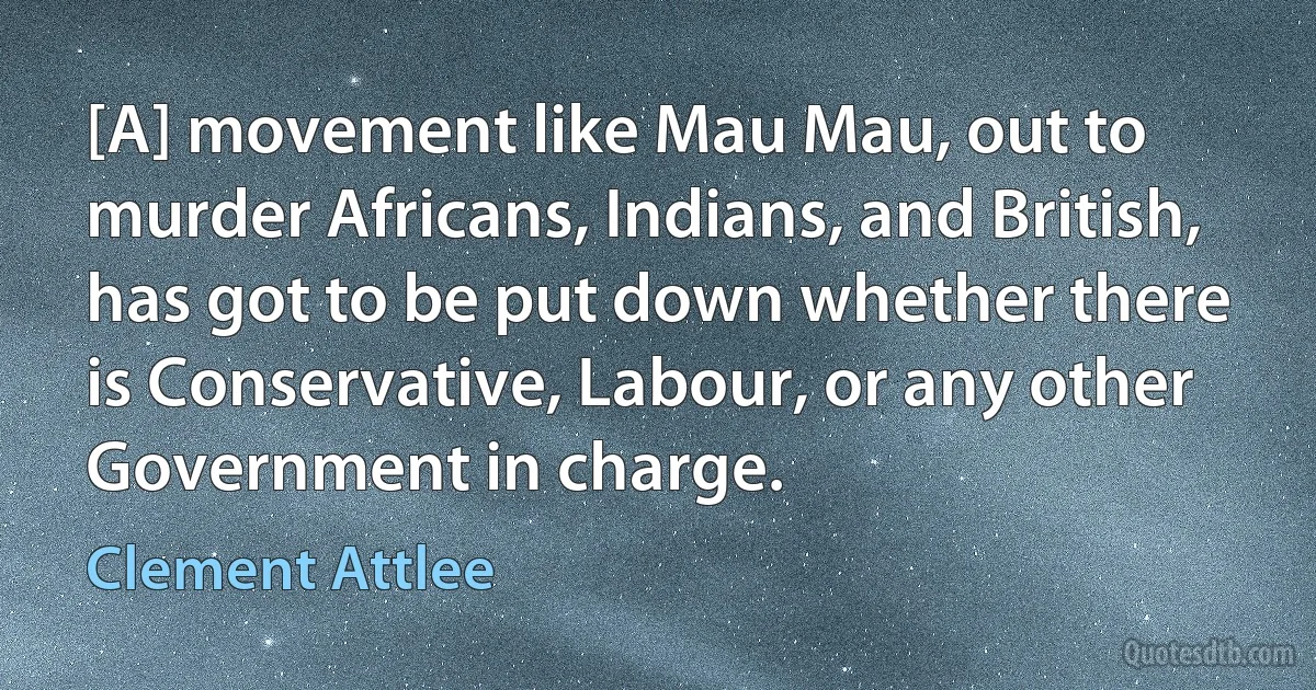 [A] movement like Mau Mau, out to murder Africans, Indians, and British, has got to be put down whether there is Conservative, Labour, or any other Government in charge. (Clement Attlee)