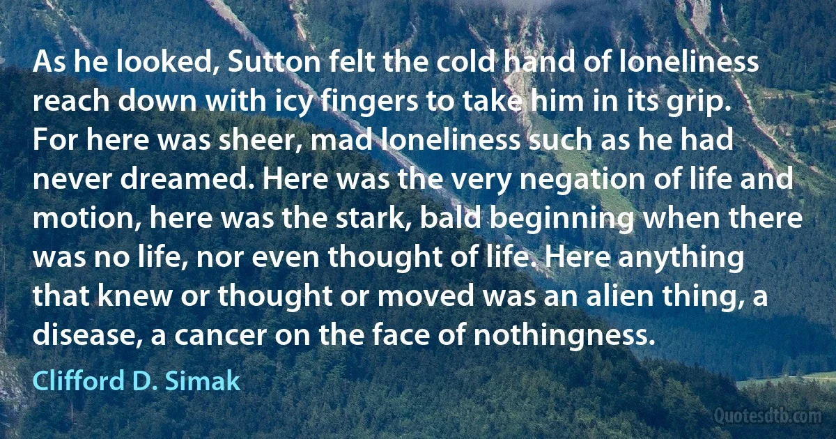 As he looked, Sutton felt the cold hand of loneliness reach down with icy fingers to take him in its grip. For here was sheer, mad loneliness such as he had never dreamed. Here was the very negation of life and motion, here was the stark, bald beginning when there was no life, nor even thought of life. Here anything that knew or thought or moved was an alien thing, a disease, a cancer on the face of nothingness. (Clifford D. Simak)