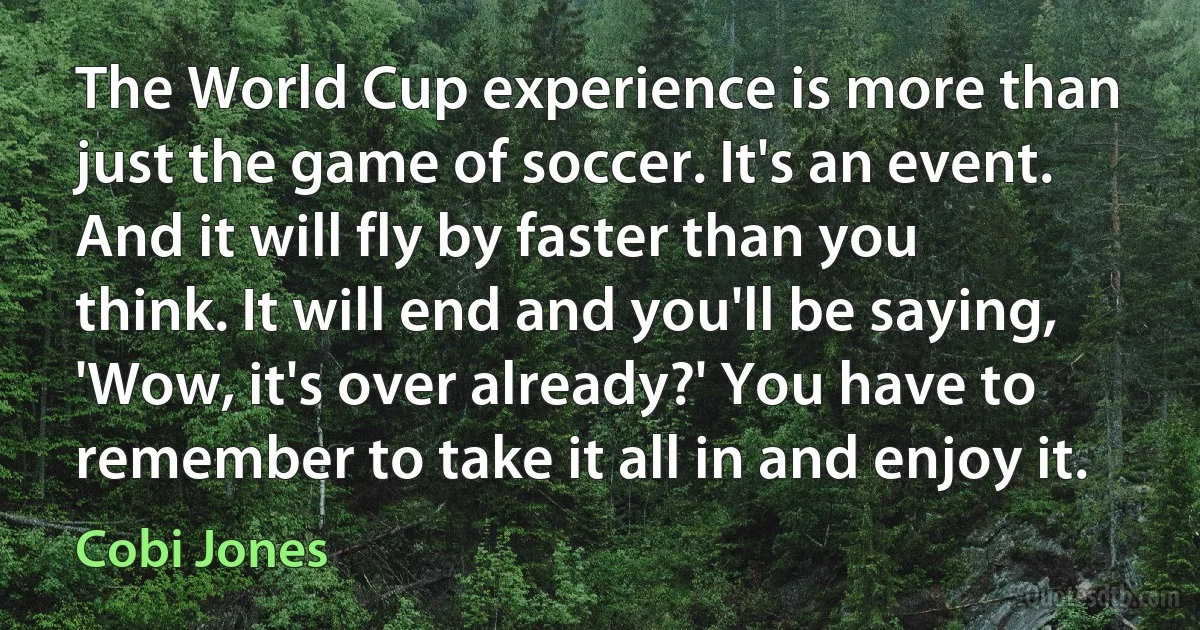 The World Cup experience is more than just the game of soccer. It's an event. And it will fly by faster than you think. It will end and you'll be saying, 'Wow, it's over already?' You have to remember to take it all in and enjoy it. (Cobi Jones)