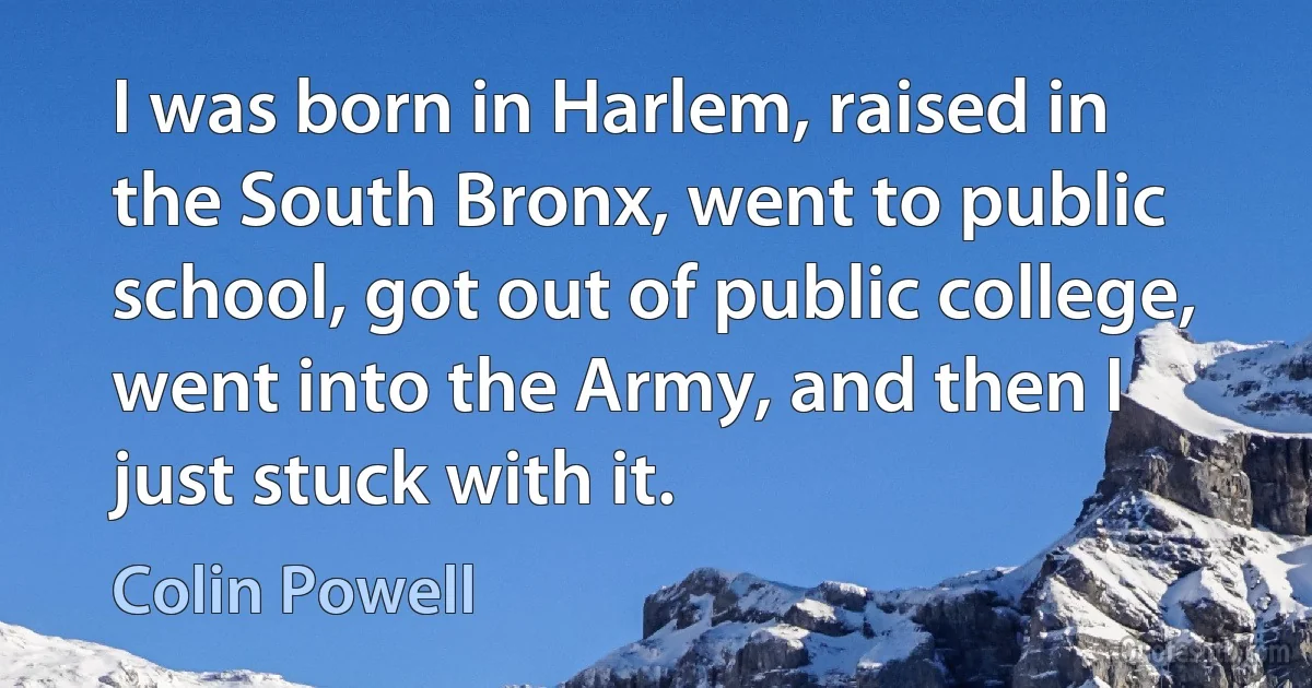 I was born in Harlem, raised in the South Bronx, went to public school, got out of public college, went into the Army, and then I just stuck with it. (Colin Powell)