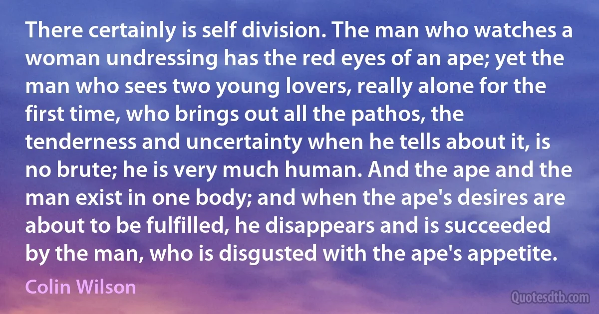 There certainly is self division. The man who watches a woman undressing has the red eyes of an ape; yet the man who sees two young lovers, really alone for the first time, who brings out all the pathos, the tenderness and uncertainty when he tells about it, is no brute; he is very much human. And the ape and the man exist in one body; and when the ape's desires are about to be fulfilled, he disappears and is succeeded by the man, who is disgusted with the ape's appetite. (Colin Wilson)