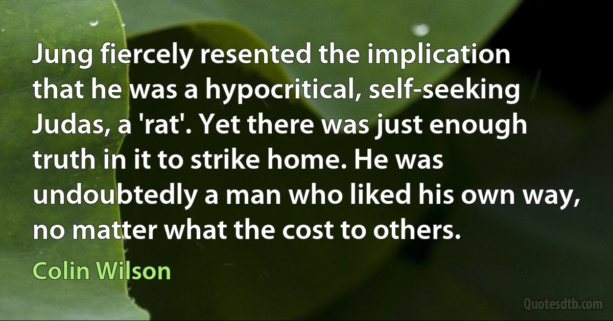 Jung fiercely resented the implication that he was a hypocritical, self-seeking Judas, a 'rat'. Yet there was just enough truth in it to strike home. He was undoubtedly a man who liked his own way, no matter what the cost to others. (Colin Wilson)