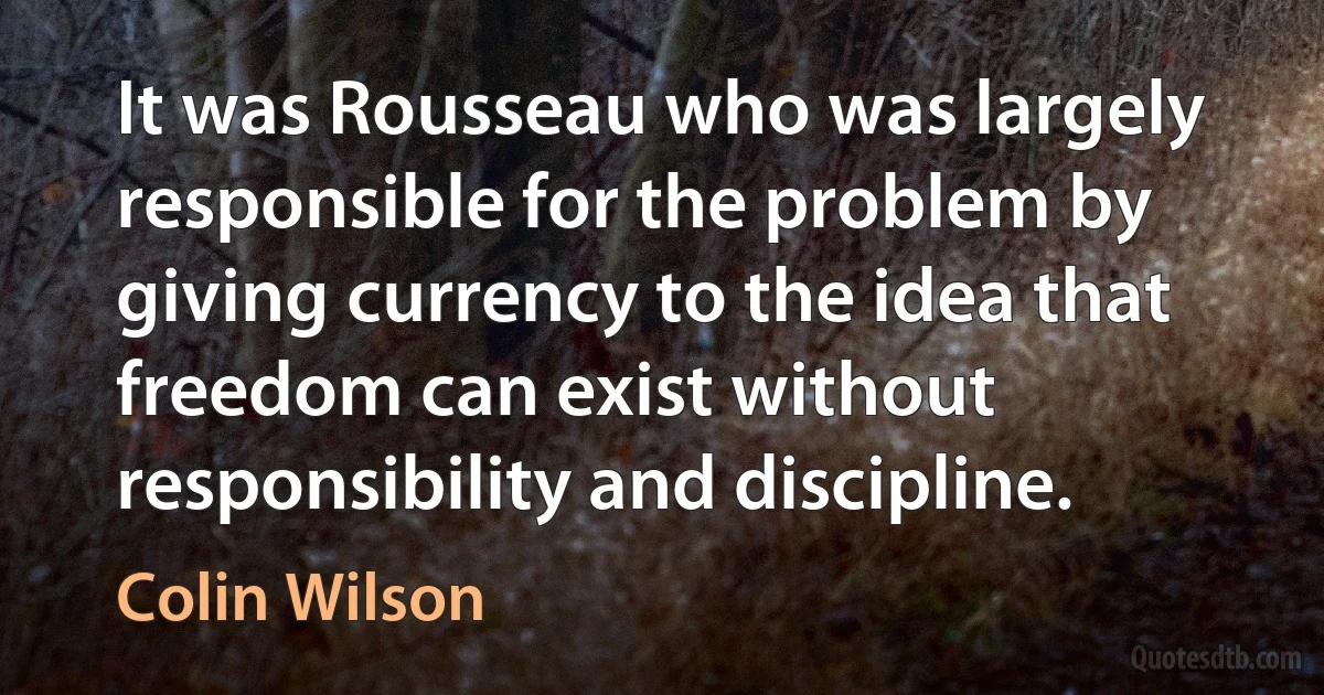 It was Rousseau who was largely responsible for the problem by giving currency to the idea that freedom can exist without responsibility and discipline. (Colin Wilson)