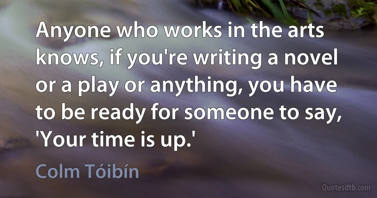 Anyone who works in the arts knows, if you're writing a novel or a play or anything, you have to be ready for someone to say, 'Your time is up.' (Colm Tóibín)