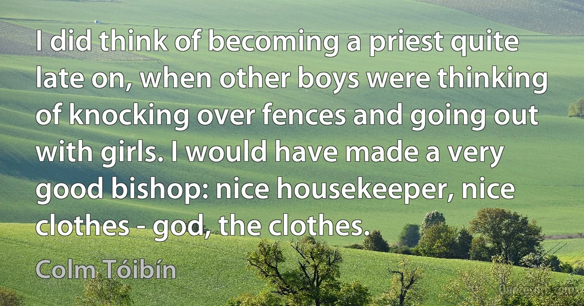 I did think of becoming a priest quite late on, when other boys were thinking of knocking over fences and going out with girls. I would have made a very good bishop: nice housekeeper, nice clothes - god, the clothes. (Colm Tóibín)