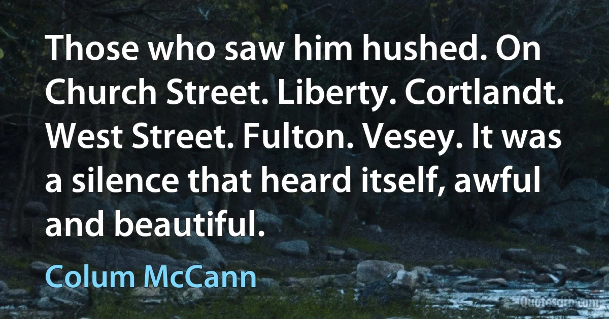 Those who saw him hushed. On Church Street. Liberty. Cortlandt. West Street. Fulton. Vesey. It was a silence that heard itself, awful and beautiful. (Colum McCann)