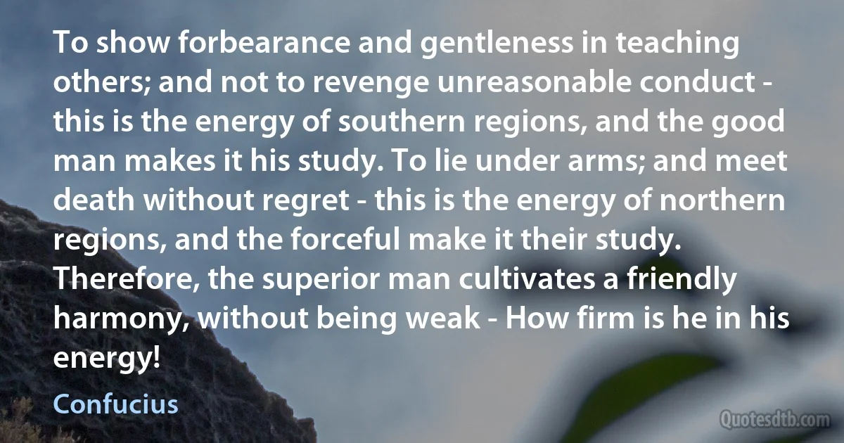 To show forbearance and gentleness in teaching others; and not to revenge unreasonable conduct - this is the energy of southern regions, and the good man makes it his study. To lie under arms; and meet death without regret - this is the energy of northern regions, and the forceful make it their study. Therefore, the superior man cultivates a friendly harmony, without being weak - How firm is he in his energy! (Confucius)