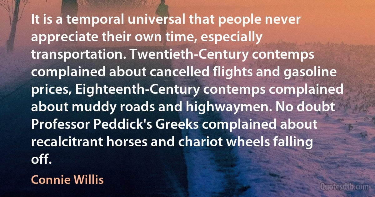 It is a temporal universal that people never appreciate their own time, especially transportation. Twentieth-Century contemps complained about cancelled flights and gasoline prices, Eighteenth-Century contemps complained about muddy roads and highwaymen. No doubt Professor Peddick's Greeks complained about recalcitrant horses and chariot wheels falling off. (Connie Willis)