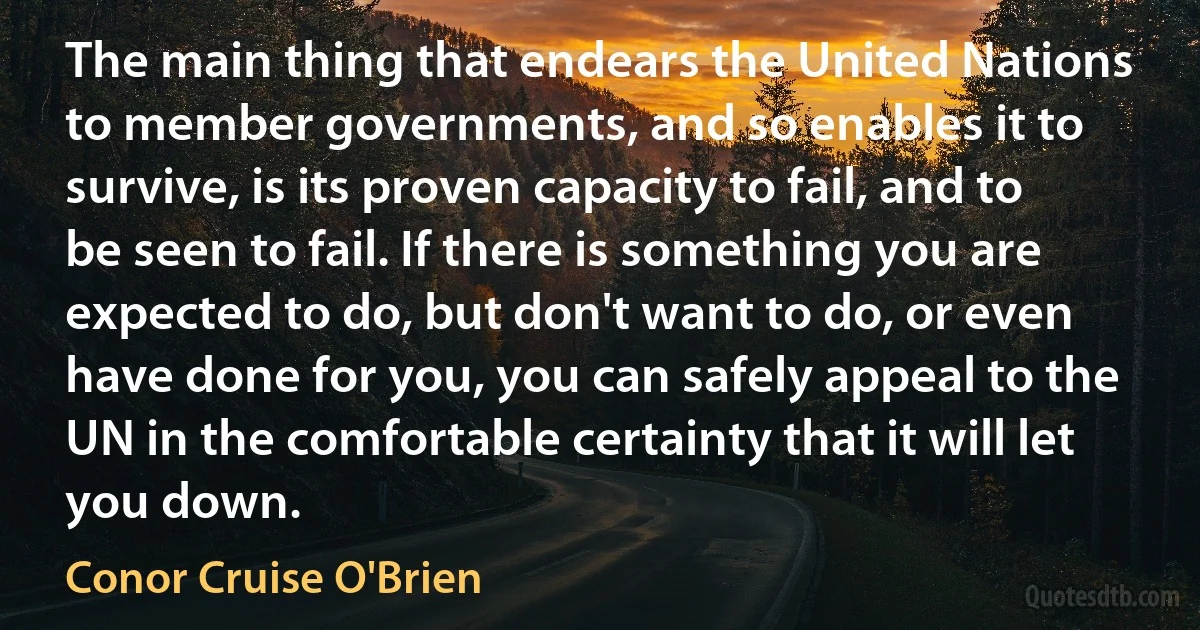 The main thing that endears the United Nations to member governments, and so enables it to survive, is its proven capacity to fail, and to be seen to fail. If there is something you are expected to do, but don't want to do, or even have done for you, you can safely appeal to the UN in the comfortable certainty that it will let you down. (Conor Cruise O'Brien)