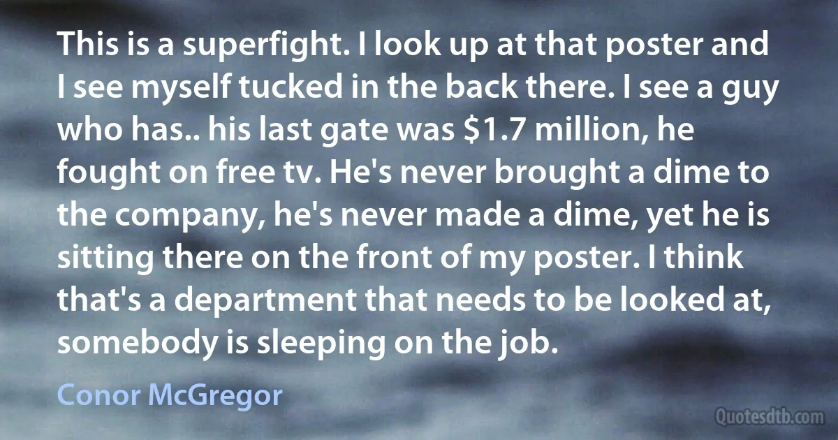 This is a superfight. I look up at that poster and I see myself tucked in the back there. I see a guy who has.. his last gate was $1.7 million, he fought on free tv. He's never brought a dime to the company, he's never made a dime, yet he is sitting there on the front of my poster. I think that's a department that needs to be looked at, somebody is sleeping on the job. (Conor McGregor)