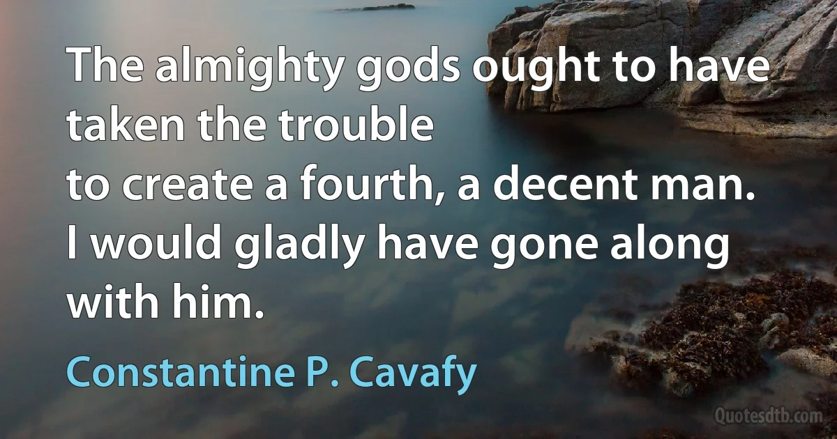 The almighty gods ought to have taken the trouble
to create a fourth, a decent man.
I would gladly have gone along with him. (Constantine P. Cavafy)