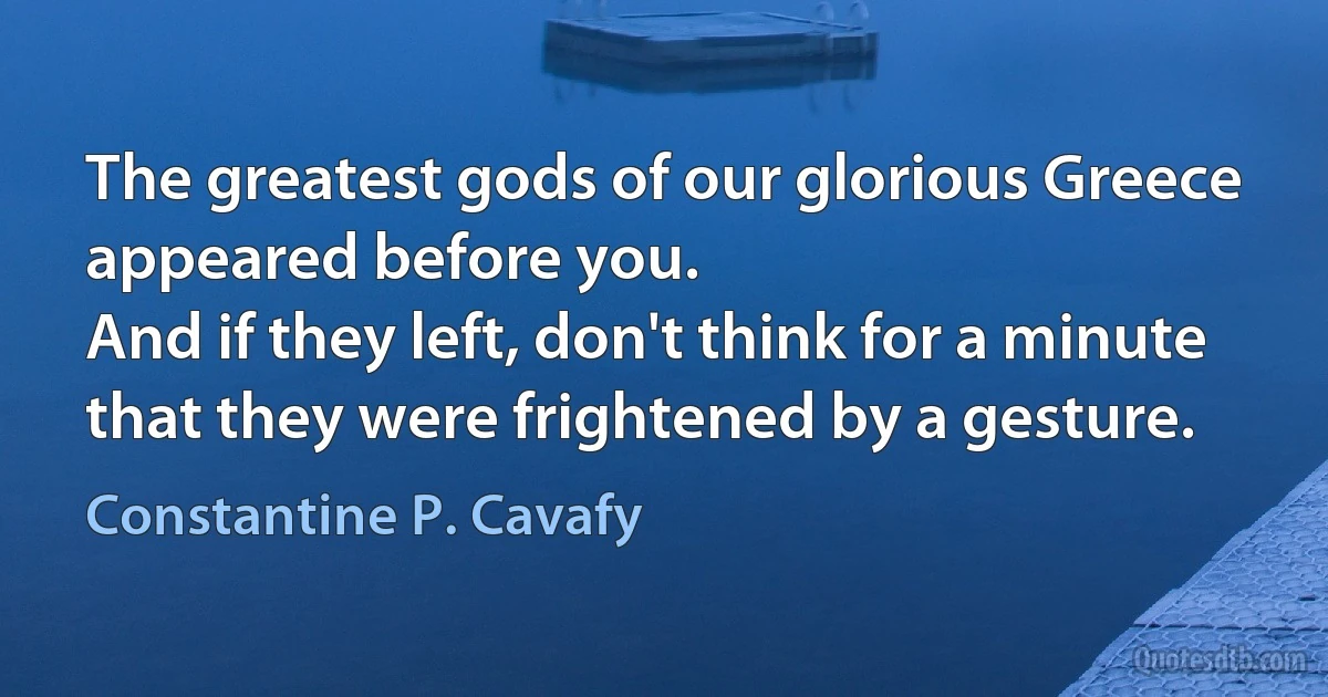 The greatest gods of our glorious Greece
appeared before you.
And if they left, don't think for a minute
that they were frightened by a gesture. (Constantine P. Cavafy)